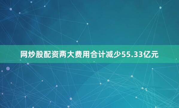 网炒股配资两大费用合计减少55.33亿元