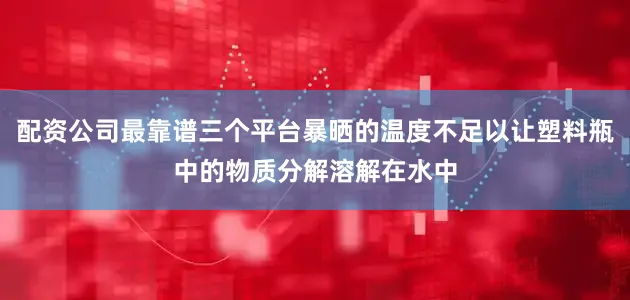 配资公司最靠谱三个平台暴晒的温度不足以让塑料瓶中的物质分解溶解在水中