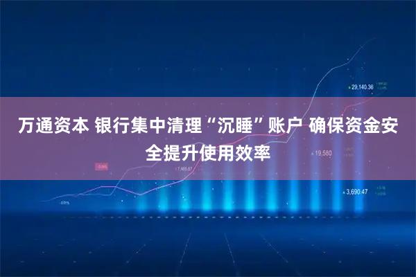 万通资本 银行集中清理“沉睡”账户 确保资金安全提升使用效率