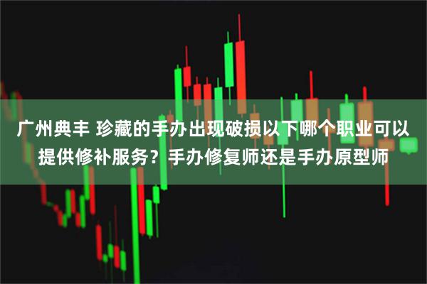 广州典丰 珍藏的手办出现破损以下哪个职业可以提供修补服务？手办修复师还是手办原型师