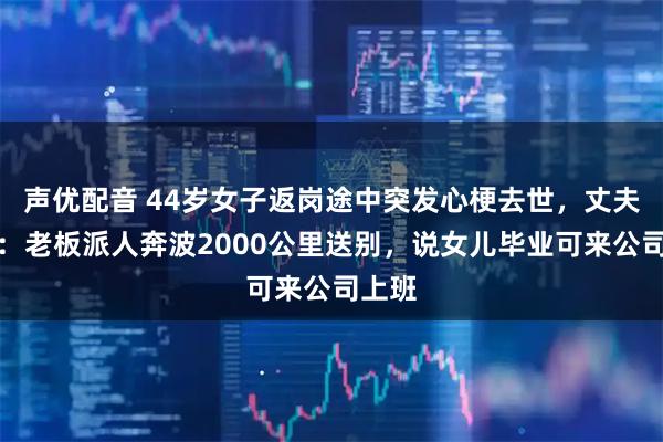 声优配音 44岁女子返岗途中突发心梗去世，丈夫哭了：老板派人奔波2000公里送别，说女儿毕业可来公司上班