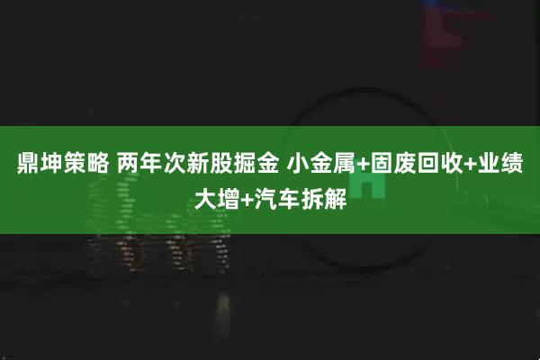 鼎坤策略 两年次新股掘金 小金属+固废回收+业绩大增+汽车拆解