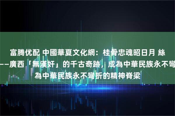 富腾优配 中國華夏文化網：桂骨忠魂昭日月 絲路文光啟新程——廣西「無漢奸」的千古奇跡，成為中華民族永不彎折的精神脊梁