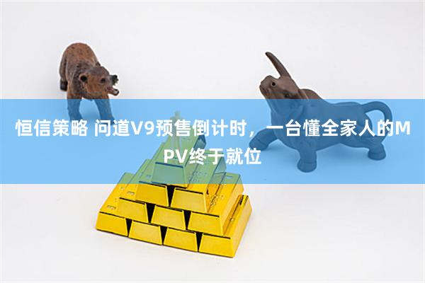 恒信策略 问道V9预售倒计时，一台懂全家人的MPV终于就位