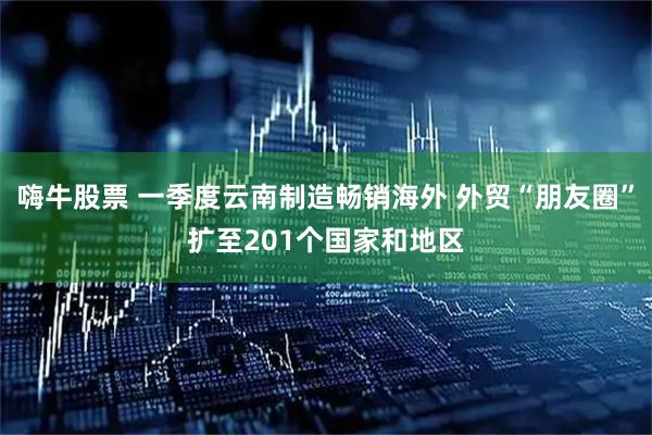 嗨牛股票 一季度云南制造畅销海外 外贸“朋友圈”扩至201个国家和地区