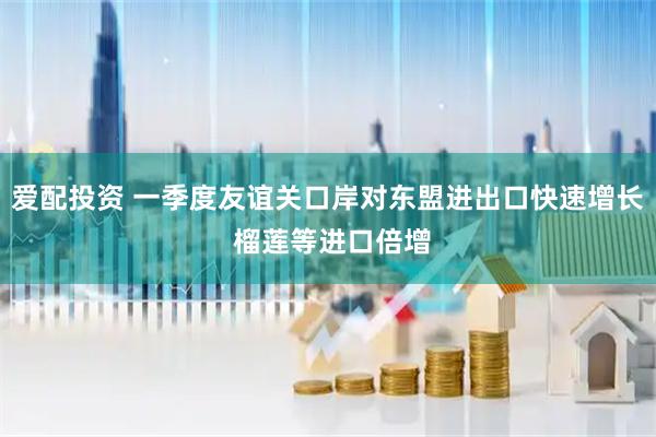 爱配投资 一季度友谊关口岸对东盟进出口快速增长 榴莲等进口倍增