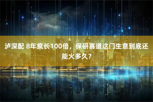 泸深配 8年疯长100倍，保研赛道这门生意到底还能火多久？