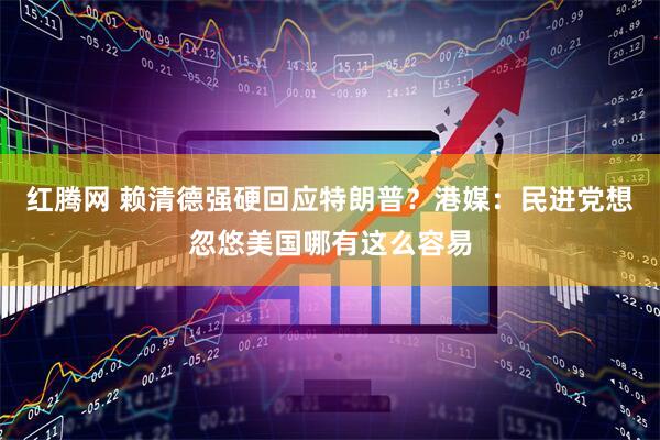 红腾网 赖清德强硬回应特朗普？港媒：民进党想忽悠美国哪有这么容易