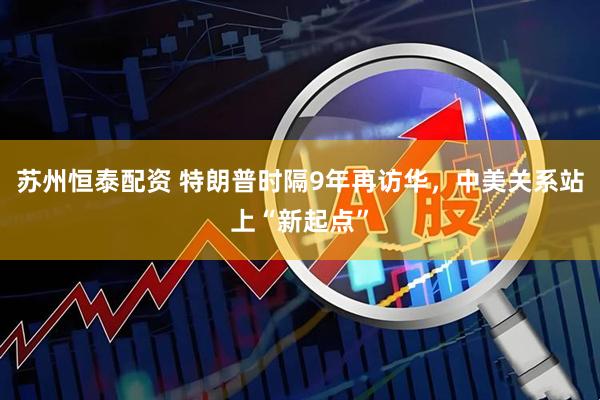 苏州恒泰配资 特朗普时隔9年再访华，中美关系站上“新起点”