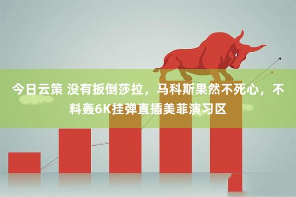 今日云策 没有扳倒莎拉，马科斯果然不死心，不料轰6K挂弹直插美菲演习区