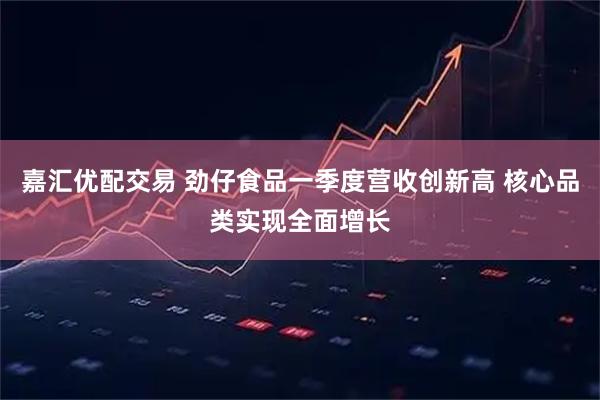 嘉汇优配交易 劲仔食品一季度营收创新高 核心品类实现全面增长