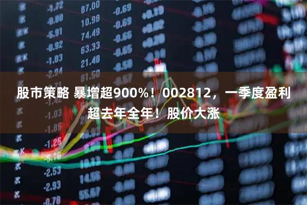 股市策略 暴增超900%！002812，一季度盈利超去年全年！股价大涨