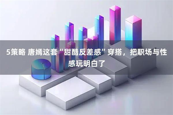 5策略 唐嫣这套“甜酷反差感”穿搭，把职场与性感玩明白了