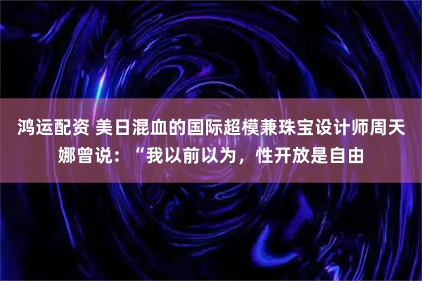 鸿运配资 美日混血的国际超模兼珠宝设计师周天娜曾说：“我以前以为，性开放是自由