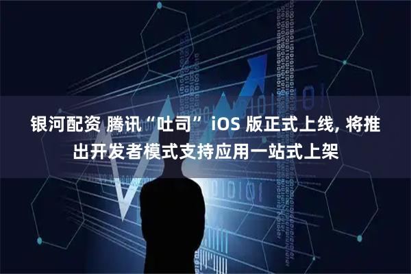 银河配资 腾讯“吐司” iOS 版正式上线, 将推出开发者模式支持应用一站式上架