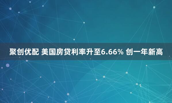 聚创优配 美国房贷利率升至6.66% 创一年新高